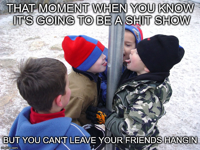 THAT MOMENT WHEN YOU KNOW IT'S GOING TO BE A SHIT SHOW; BUT YOU CAN'T LEAVE YOUR FRIENDS HANGIN | image tagged in funny | made w/ Imgflip meme maker