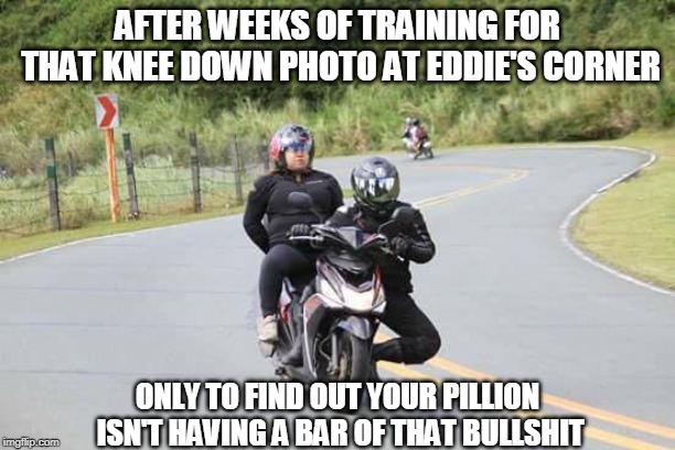 eddies corner |  AFTER WEEKS OF TRAINING FOR THAT KNEE DOWN PHOTO AT EDDIE'S CORNER; ONLY TO FIND OUT YOUR PILLION ISN'T HAVING A BAR OF THAT BULLSHIT | image tagged in old road,knee down,eddies corner | made w/ Imgflip meme maker