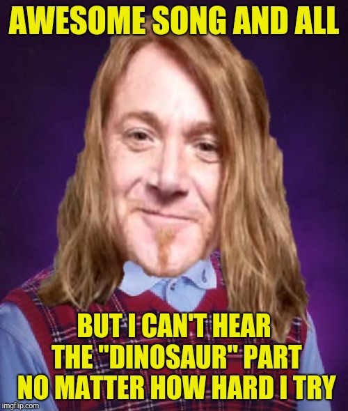 Bad Luck PowerMetalhead | AWESOME SONG AND ALL BUT I CAN'T HEAR THE "DINOSAUR" PART NO MATTER HOW HARD I TRY | image tagged in bad luck powermetalhead | made w/ Imgflip meme maker