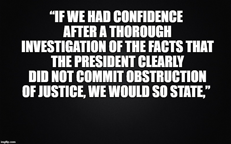 Solid Black Background | “IF WE HAD CONFIDENCE AFTER A THOROUGH INVESTIGATION OF THE FACTS THAT THE PRESIDENT CLEARLY DID NOT COMMIT OBSTRUCTION OF JUSTICE, WE WOULD SO STATE,” | image tagged in solid black background | made w/ Imgflip meme maker