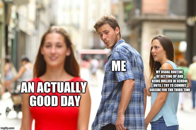 Distracted Boyfriend Meme | ME; MY USUAL ROUTINE OF GETTING UP AND BEING BULLIED IN SCHOOL UNTIL I TRY TO COMMIT SUICIDE FOR THE THIRD TIME; AN ACTUALLY GOOD DAY | image tagged in memes,distracted boyfriend | made w/ Imgflip meme maker