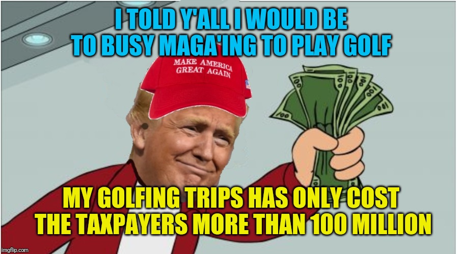 Trump shut up and take my money | I TOLD Y'ALL I WOULD BE TO BUSY MAGA'ING TO PLAY GOLF; MY GOLFING TRIPS HAS ONLY COST THE TAXPAYERS MORE THAN 100 MILLION | image tagged in trump shut up and take my money | made w/ Imgflip meme maker