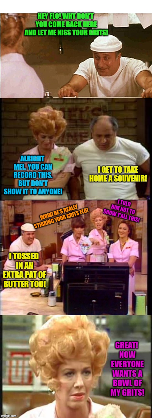 I don't expect anyone under the age of 40 to remember this. But here it is! | HEY FLO! WHY DON'T YOU COME BACK HERE AND LET ME KISS YOUR GRITS! ALRIGHT MEL. YOU CAN RECORD THIS. BUT DON'T SHOW IT TO ANYONE! I GET TO TAKE HOME A SOUVENIR! I TOLD HIM NOT TO SHOW Y'ALL THIS! WOW! HE'S REALLY STIRRING YOUR GRITS FLO! I TOSSED IN AN EXTRA PAT OF BUTTER TOO! GREAT! NOW EVERYONE WANTS A BOWL OF MY GRITS! | image tagged in alice,nixieknox,memes,kiss my grits | made w/ Imgflip meme maker