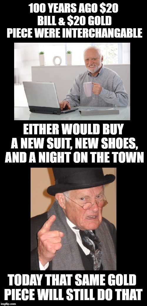 Sad but true. | 100 YEARS AGO $20 BILL & $20 GOLD PIECE WERE INTERCHANGABLE; EITHER WOULD BUY A NEW SUIT, NEW SHOES, AND A NIGHT ON THE TOWN; TODAY THAT SAME GOLD PIECE WILL STILL DO THAT | image tagged in hide the pain harold,grumpy old man,back in my day,gold,money,funny memes | made w/ Imgflip meme maker