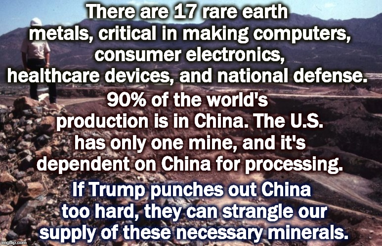 China has now threatened to cut off our supply. Did Trump think they wouldn't retaliate? | There are 17 rare earth metals, critical in making computers, consumer electronics, healthcare devices, and national defense. 90% of the world's production is in China. The U.S. has only one mine, and it's dependent on China for processing. If Trump punches out China too hard, they can strangle our supply of these necessary minerals. | image tagged in china,trump,rare earth | made w/ Imgflip meme maker