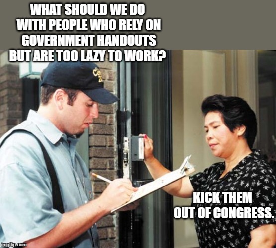 If these people can't work together. Maybe it's time to get new people in there. | WHAT SHOULD WE DO WITH PEOPLE WHO RELY ON GOVERNMENT HANDOUTS BUT ARE TOO LAZY TO WORK? KICK THEM OUT OF CONGRESS. | image tagged in poll taker | made w/ Imgflip meme maker