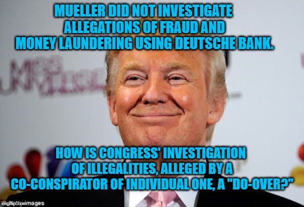 Donald trump approves | MUELLER DID NOT INVESTIGATE ALLEGATIONS OF FRAUD AND MONEY LAUNDERING USING DEUTSCHE BANK. HOW IS CONGRESS' INVESTIGATION OF ILLEGALITIES, ALLEGED BY A CO-CONSPIRATOR OF INDIVIDUAL ONE, A "DO-OVER?" | image tagged in donald trump approves | made w/ Imgflip meme maker
