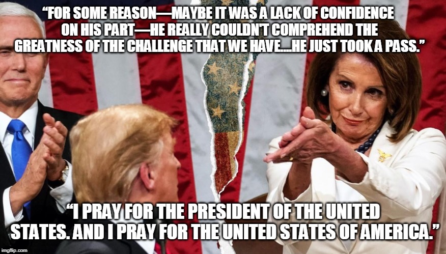 Just took a pass | “FOR SOME REASON—MAYBE IT WAS A LACK OF CONFIDENCE ON HIS PART—HE REALLY COULDN'T COMPREHEND THE GREATNESS OF THE CHALLENGE THAT WE HAVE….HE JUST TOOK A PASS.”; “I PRAY FOR THE PRESIDENT OF THE UNITED STATES. AND I PRAY FOR THE UNITED STATES OF AMERICA.” | image tagged in pelosi,trump,challenge,compromise | made w/ Imgflip meme maker