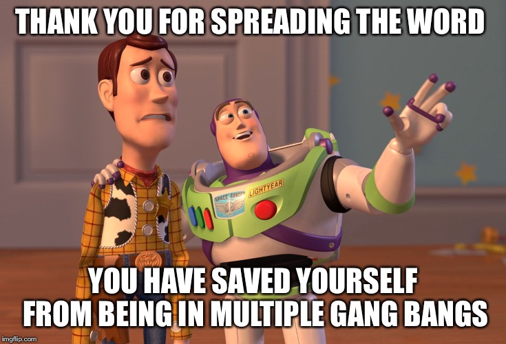 X, X Everywhere Meme | THANK YOU FOR SPREADING THE WORD YOU HAVE SAVED YOURSELF FROM BEING IN MULTIPLE GANG BANGS | image tagged in memes,x x everywhere | made w/ Imgflip meme maker