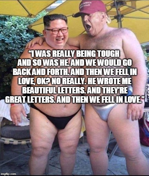 Fell in Love | “I WAS REALLY BEING TOUGH AND SO WAS HE. AND WE WOULD GO BACK AND FORTH. AND THEN WE FELL IN LOVE, OK? NO REALLY. HE WROTE ME BEAUTIFUL LETTERS. AND THEY’RE GREAT LETTERS. AND THEN WE FELL IN LOVE.” | image tagged in trump,north korea,kim jong il,love | made w/ Imgflip meme maker