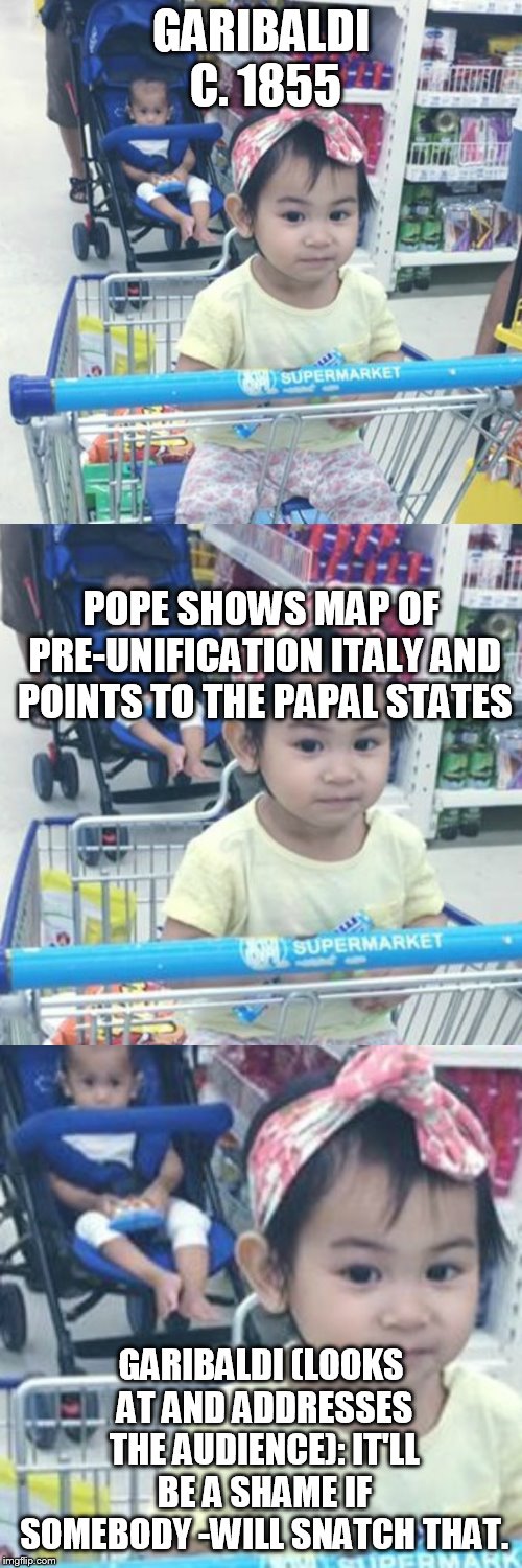 Would Be A Shame | GARIBALDI C. 1855; POPE SHOWS MAP OF PRE-UNIFICATION ITALY AND POINTS TO THE PAPAL STATES; GARIBALDI (LOOKS AT AND ADDRESSES THE AUDIENCE): IT'LL BE A SHAME IF SOMEBODY -WILL SNATCH THAT. | image tagged in would be a shame | made w/ Imgflip meme maker