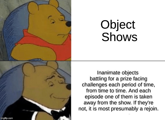 Tuxedo Winnie The Pooh | Object Shows; Inanimate objects battling for a prize facing challenges each period of time, from time to time. And each episode one of them is taken away from the show. If they're not, it is most presumably a rejoin. | image tagged in memes,tuxedo winnie the pooh | made w/ Imgflip meme maker
