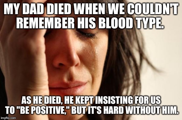 First World Problems | MY DAD DIED WHEN WE COULDN'T REMEMBER HIS BLOOD TYPE. AS HE DIED, HE KEPT INSISTING FOR US TO "BE POSITIVE," BUT IT'S HARD WITHOUT HIM. | image tagged in memes,first world problems | made w/ Imgflip meme maker