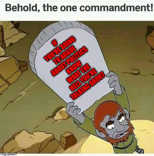 Too many people argue without any real kind of argument... | IF YOU'RE GOING TO ARGUE ABOUT POLITICS KNOW WHAT THE HELL YOU'RE TALKING ABOUT | image tagged in behold the one commandment,memes,futurama malechai,funny,truth,politics | made w/ Imgflip meme maker