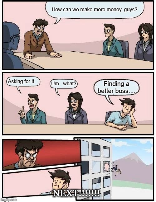 Boardroom Meeting Suggestion Meme | How can we make more money, guys? Asking for it... Um.. what? Finding a better boss..... NEXT!!!!!!! | image tagged in memes,boardroom meeting suggestion | made w/ Imgflip meme maker