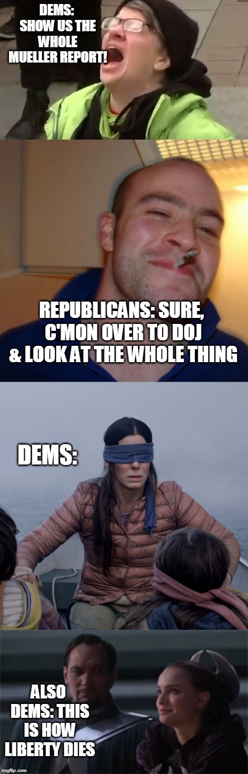 DEMS: SHOW US THE WHOLE MUELLER REPORT! REPUBLICANS: SURE, C'MON OVER TO DOJ & LOOK AT THE WHOLE THING; DEMS:; ALSO DEMS: THIS IS HOW LIBERTY DIES | image tagged in screaming liberal,nice guy,star wars so this is how liberty dies,memes,bird box | made w/ Imgflip meme maker