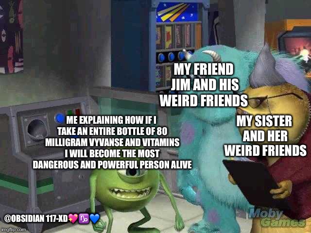 Mike wazowski trying to explain | MY FRIEND JIM AND HIS WEIRD FRIENDS; MY SISTER AND HER WEIRD FRIENDS; ME EXPLAINING HOW IF I TAKE AN ENTIRE BOTTLE OF 80 MILLIGRAM VYVANSE AND VITAMINS I WILL BECOME THE MOST DANGEROUS AND POWERFUL PERSON ALIVE; @OBSIDIAN 117-XD💖♑️💙 | image tagged in mike wazowski trying to explain | made w/ Imgflip meme maker