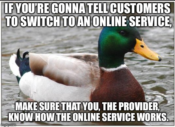 Damn your online service | IF YOU’RE GONNA TELL CUSTOMERS TO SWITCH TO AN ONLINE SERVICE, MAKE SURE THAT YOU, THE PROVIDER, KNOW HOW THE ONLINE SERVICE WORKS. | image tagged in memes,actual advice mallard,online,customer service,computer,internet | made w/ Imgflip meme maker