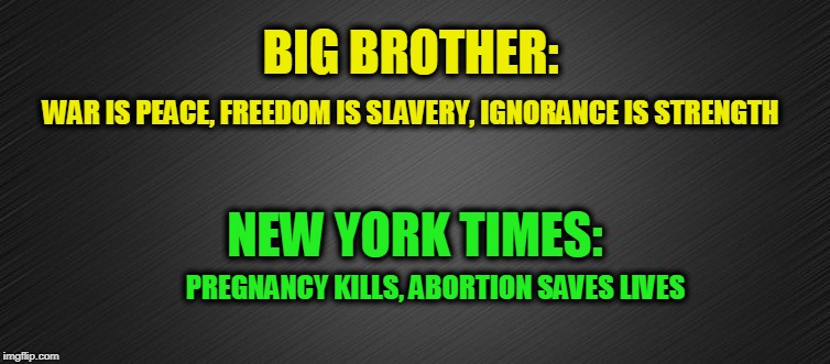 Updating Orwell's "1984" | BIG BROTHER:; WAR IS PEACE, FREEDOM IS SLAVERY, IGNORANCE IS STRENGTH; NEW YORK TIMES:; PREGNANCY KILLS, ABORTION SAVES LIVES | image tagged in big brother,1984,new york times,abortion | made w/ Imgflip meme maker