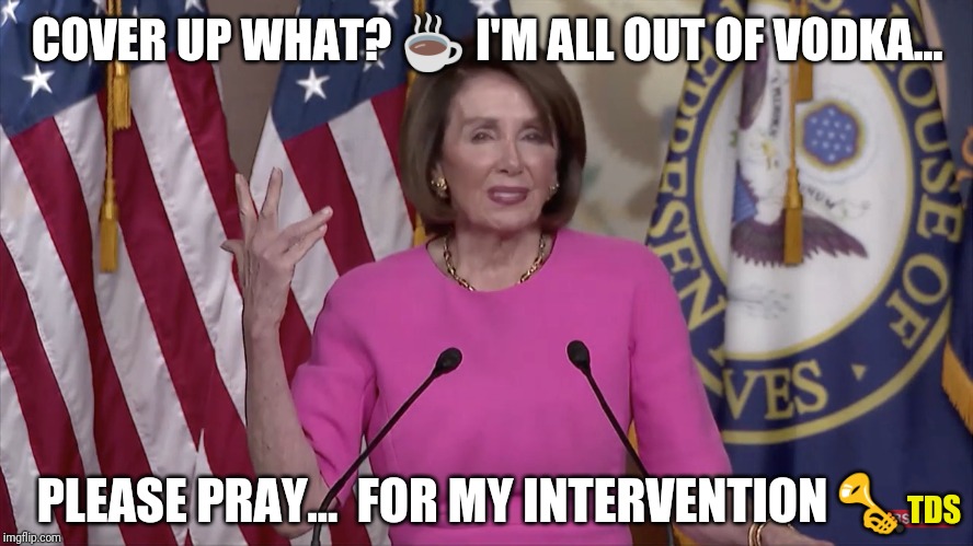 Please Pray for Intervention | COVER UP WHAT? ☕ I'M ALL OUT OF VODKA... PLEASE PRAY...  FOR MY INTERVENTION 🎺; TDS | image tagged in nancy pelosi,alcoholic,intervention,waking up brain,thoughts and prayers,tds | made w/ Imgflip meme maker