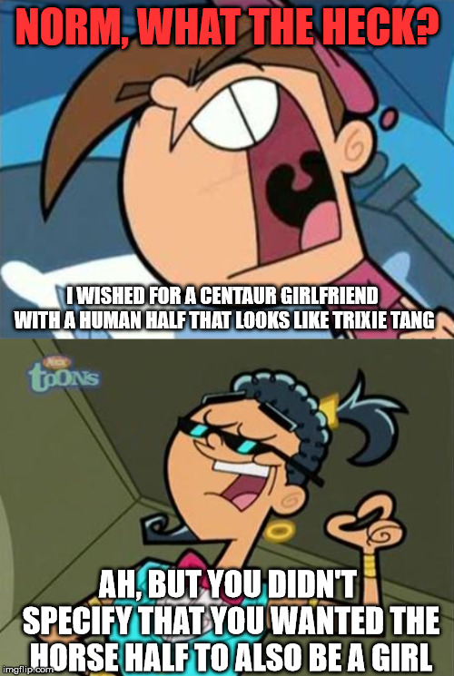  NORM, WHAT THE HECK? I WISHED FOR A CENTAUR GIRLFRIEND WITH A HUMAN HALF THAT LOOKS LIKE TRIXIE TANG; AH, BUT YOU DIDN'T SPECIFY THAT YOU WANTED THE HORSE HALF TO ALSO BE A GIRL | image tagged in timmy turner,fairly odd parents,norm,centaur,wish,girlfriend | made w/ Imgflip meme maker