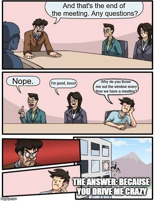 Boardroom Meeting Suggestion Meme | And that's the end of the meeting. Any questions? Nope. I'm good, boss! Why do you throw me out the window every time we have a meeting? THE ANSWER: BECAUSE YOU DRIVE ME CRAZY | image tagged in memes,boardroom meeting suggestion | made w/ Imgflip meme maker