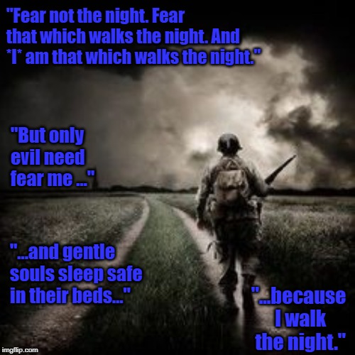 "The Angel of the Night" A Poem by Lt. Col. Dave Grossman.  Happy Memorial Day. :) | "Fear not the night.
Fear that which walks the night.
And *I* am that which walks the night."; "But only evil need fear me …"; "...and gentle souls sleep safe in their beds…"; "...because I walk the night." | image tagged in memorial day,sacrifice,soldiers,marines,freedom,memes | made w/ Imgflip meme maker