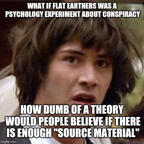 Conspiracy Keanu | WHAT IF FLAT EARTHERS WAS A PSYCHOLOGY EXPERIMENT ABOUT CONSPIRACY; HOW DUMB OF A THEORY WOULD PEOPLE BELIEVE IF THERE IS ENOUGH "SOURCE MATERIAL" | image tagged in memes,conspiracy keanu | made w/ Imgflip meme maker