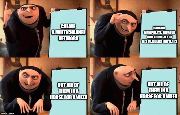 Gru's Plan Meme | HARASS, MANIPULATE, DEFRAUD AND ABUSE ALL OF IT'S MEMBERS FOR YEARS; CREATE A MULTICHANNEL NETWORK; BUT ALL OF THEM IN A HOUSE FOR A WEEK; BUT ALL OF THEM IN A HOUSE FOR A WEEK | image tagged in grus evil plan | made w/ Imgflip meme maker