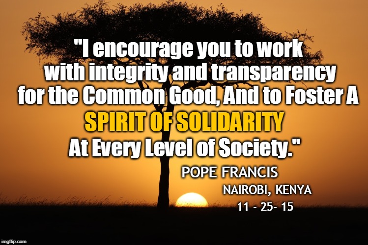 "I encourage you to work with integrity and transparency for the Common Good, And to Foster A; SPIRIT OF SOLIDARITY; At Every Level of Society."; POPE FRANCIS; NAIROBI, KENYA; 11 - 25- 15 | made w/ Imgflip meme maker