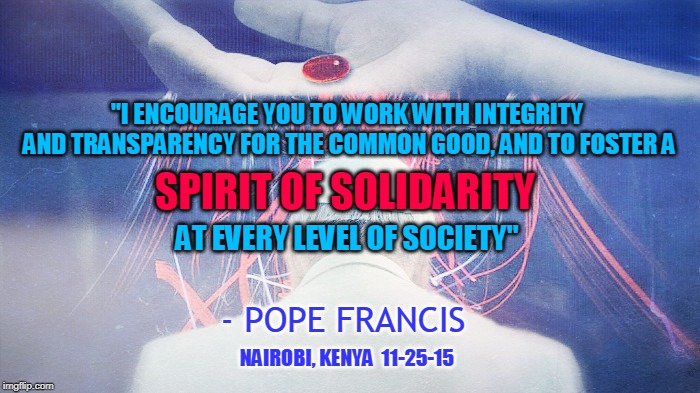 "I ENCOURAGE YOU TO WORK WITH INTEGRITY AND TRANSPARENCY FOR THE COMMON GOOD, AND TO FOSTER A; SPIRIT OF SOLIDARITY; AT EVERY LEVEL OF SOCIETY"; - POPE FRANCIS; NAIROBI, KENYA  11-25-15 | made w/ Imgflip meme maker