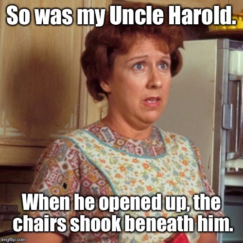 Edith Bunker | So was my Uncle Harold. When he opened up, the chairs shook beneath him. | image tagged in edith bunker | made w/ Imgflip meme maker