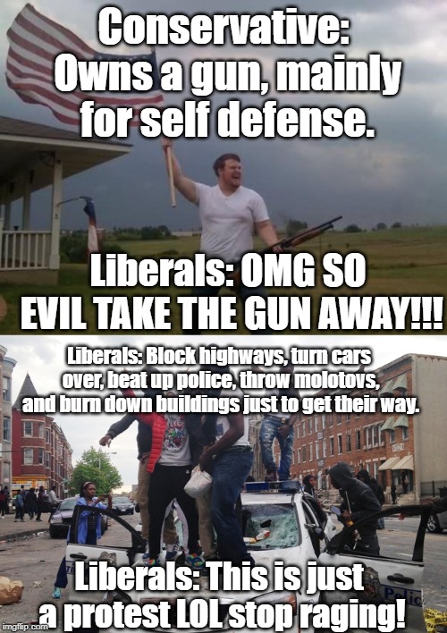 Liberal logic... | Conservative: Owns a gun, mainly for self defense. Liberals: OMG SO EVIL TAKE THE GUN AWAY!!! Liberals: Block highways, turn cars over, beat up police, throw molotovs, and burn down buildings just to get their way. Liberals: This is just a protest LOL stop raging! | image tagged in gun loving conservative,riot | made w/ Imgflip meme maker