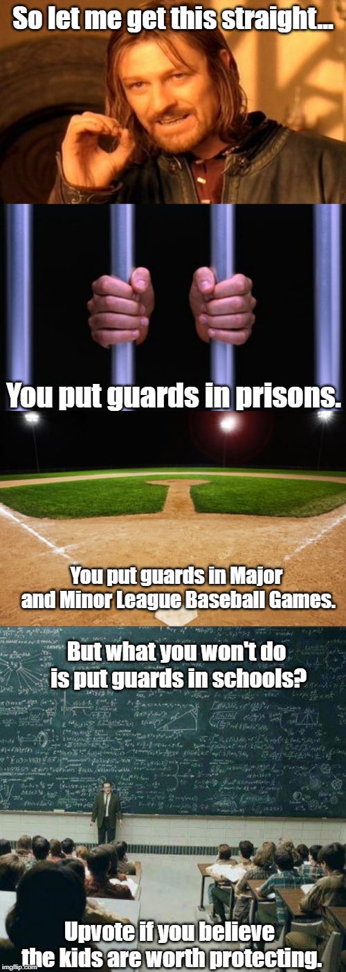 Gun control meme | So let me get this straight... You put guards in prisons. You put guards in Major and Minor League Baseball Games. But what you won't do is put guards in schools? Upvote if you believe the kids are worth protecting. | image tagged in memes,one does not simply,baseball,school,prison bars | made w/ Imgflip meme maker