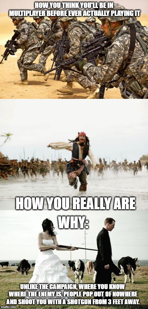 HOW YOU THINK YOU'LL BE IN MULTIPLAYER BEFORE EVER ACTUALLY PLAYING IT; HOW YOU REALLY ARE; WHY:; UNLIKE THE CAMPAIGN, WHERE YOU KNOW WHERE THE ENEMY IS, PEOPLE POP OUT OF NOWHERE AND SHOOT YOU WITH A SHOTGUN FROM 3 FEET AWAY. | image tagged in memes,jack sparrow being chased,military,shotgun wedding | made w/ Imgflip meme maker