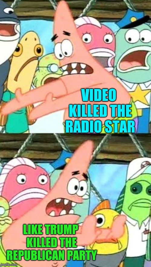 Put It Somewhere Else Patrick | VIDEO KILLED THE RADIO STAR; LIKE TRUMP KILLED THE REPUBLICAN PARTY | image tagged in memes,trump unfit unqualified dangerous,liar in chief,obstruction of justice,obstruction,lock him up | made w/ Imgflip meme maker
