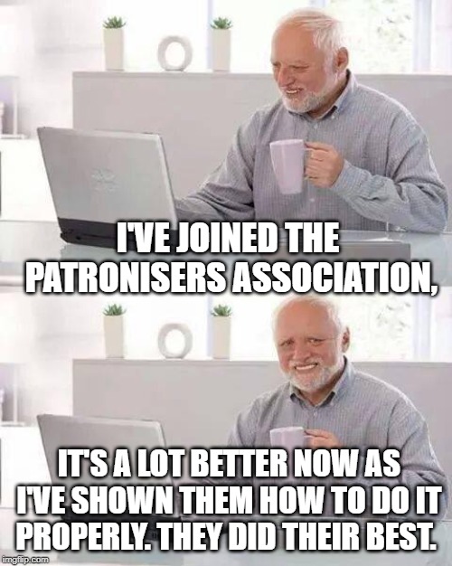 Hide the Pain Harold | I'VE JOINED THE PATRONISERS ASSOCIATION, IT'S A LOT BETTER NOW AS I'VE SHOWN THEM HOW TO DO IT PROPERLY. THEY DID THEIR BEST. | image tagged in memes,hide the pain harold | made w/ Imgflip meme maker