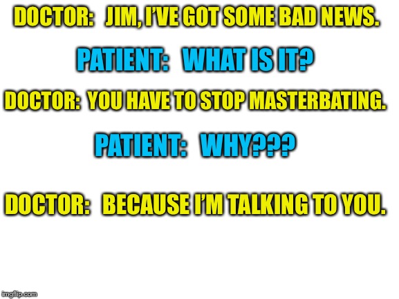 Blank White Template | DOCTOR:   JIM, I’VE GOT SOME BAD NEWS. PATIENT:   WHAT IS IT? DOCTOR:  YOU HAVE TO STOP MASTERBATING. PATIENT:   WHY??? DOCTOR:   BECAUSE I’M TALKING TO YOU. | image tagged in blank white template,doctor,doctor and patient | made w/ Imgflip meme maker