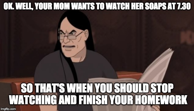 Nathan Explosion Dethklok | OK. WELL, YOUR MOM WANTS TO WATCH HER SOAPS AT 7.30 SO THAT'S WHEN YOU SHOULD STOP WATCHING AND FINISH YOUR HOMEWORK | image tagged in nathan explosion dethklok | made w/ Imgflip meme maker
