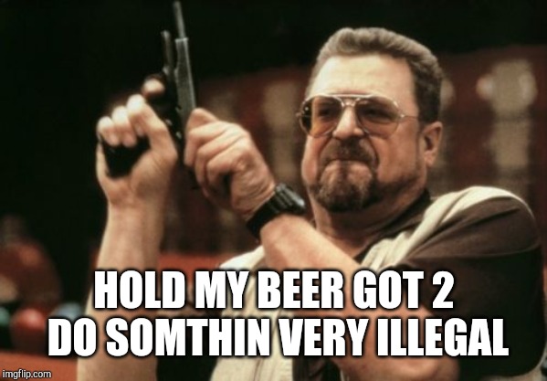 Am I The Only One Around Here Meme | HOLD MY BEER GOT 2 DO SOMTHIN VERY ILLEGAL | image tagged in memes,am i the only one around here | made w/ Imgflip meme maker