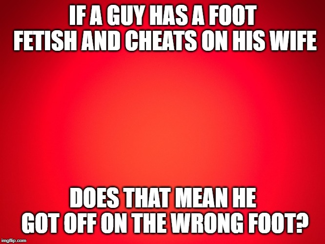 Red Background |  IF A GUY HAS A FOOT FETISH AND CHEATS ON HIS WIFE; DOES THAT MEAN HE GOT OFF ON THE WRONG FOOT? | image tagged in red background | made w/ Imgflip meme maker