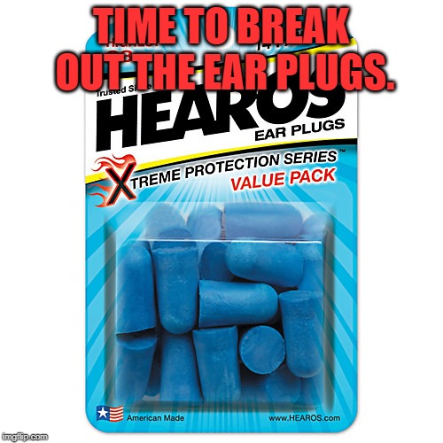 Ear Plugs | TIME TO BREAK OUT THE EAR PLUGS. | image tagged in ear plugs | made w/ Imgflip meme maker