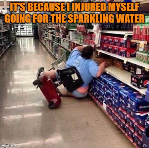 Fat Chick Falling Off Scooter At Walmart | IT'S BECAUSE I INJURED MYSELF GOING FOR THE SPARKLING WATER | image tagged in fat chick falling off scooter at walmart | made w/ Imgflip meme maker