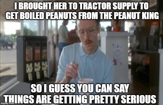 So I Guess You Can Say Things Are Getting Pretty Serious | I BROUGHT HER TO TRACTOR SUPPLY TO GET BOILED PEANUTS FROM THE PEANUT KING; SO I GUESS YOU CAN SAY THINGS ARE GETTING PRETTY SERIOUS | image tagged in memes,so i guess you can say things are getting pretty serious | made w/ Imgflip meme maker