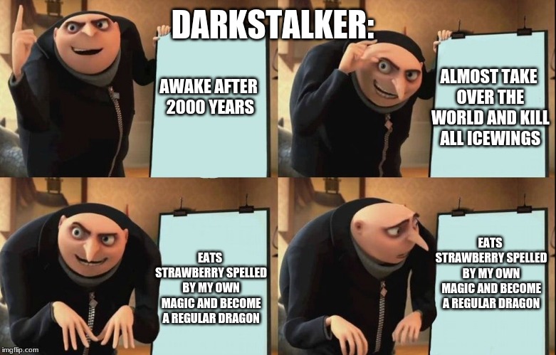 Gru poster | DARKSTALKER:; ALMOST TAKE OVER THE WORLD AND KILL ALL ICEWINGS; AWAKE AFTER 2000 YEARS; EATS STRAWBERRY SPELLED BY MY OWN MAGIC AND BECOME A REGULAR DRAGON; EATS STRAWBERRY SPELLED BY MY OWN MAGIC AND BECOME A REGULAR DRAGON | image tagged in gru poster | made w/ Imgflip meme maker