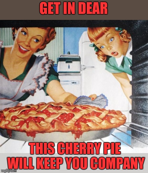 50's Wife cooking cherry pie | GET IN DEAR THIS CHERRY PIE WILL KEEP YOU COMPANY | image tagged in 50's wife cooking cherry pie | made w/ Imgflip meme maker