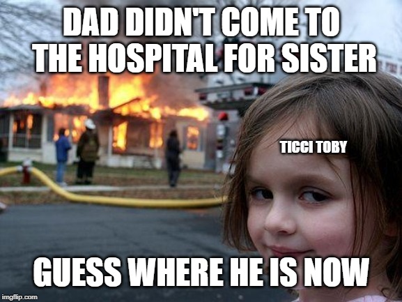 Disaster Girl | DAD DIDN'T COME TO THE HOSPITAL FOR SISTER; TICCI TOBY; GUESS WHERE HE IS NOW | image tagged in memes,disaster girl | made w/ Imgflip meme maker