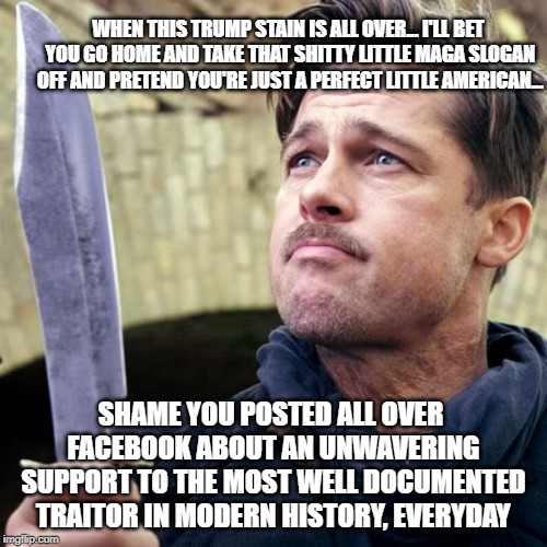 Inglorious Bastards | WHEN THIS TRUMP STAIN IS ALL OVER... I'LL BET YOU GO HOME AND TAKE THAT SHITTY LITTLE MAGA SLOGAN OFF AND PRETEND YOU'RE JUST A PERFECT LITTLE AMERICAN... SHAME YOU POSTED ALL OVER FACEBOOK ABOUT AN UNWAVERING SUPPORT TO THE MOST WELL DOCUMENTED TRAITOR IN MODERN HISTORY, EVERYDAY | image tagged in inglorious bastards | made w/ Imgflip meme maker