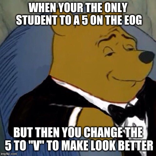 Tuxedo Winnie the Pooh | WHEN YOUR THE ONLY STUDENT TO A 5 ON THE EOG; BUT THEN YOU CHANGE THE 5 TO "V" TO MAKE LOOK BETTER | image tagged in tuxedo winnie the pooh | made w/ Imgflip meme maker