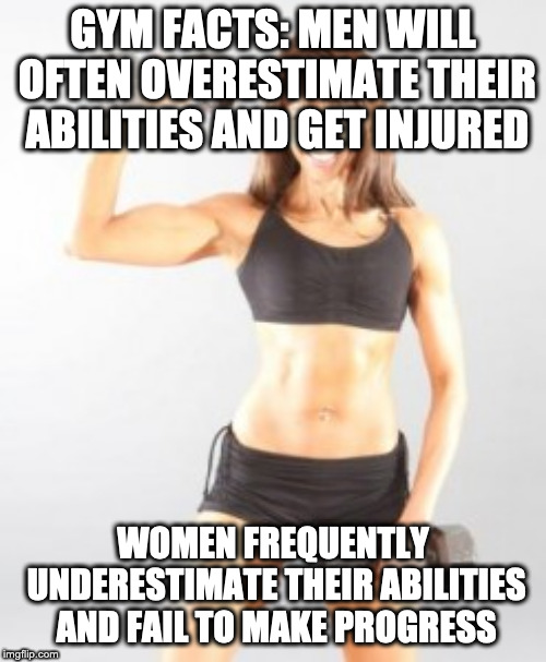 Gym Facts! | GYM FACTS: MEN WILL OFTEN OVERESTIMATE THEIR ABILITIES AND GET INJURED; WOMEN FREQUENTLY UNDERESTIMATE THEIR ABILITIES AND FAIL TO MAKE PROGRESS | image tagged in gym memes,gymlife | made w/ Imgflip meme maker